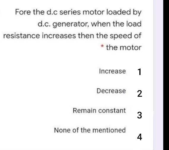 Fore the d.c series motor loaded by
d.c. generator, when the load
resistance increases then the speed of
* the motor
Increase
1
Decrease
Remain constant
3
None of the mentioned
4
