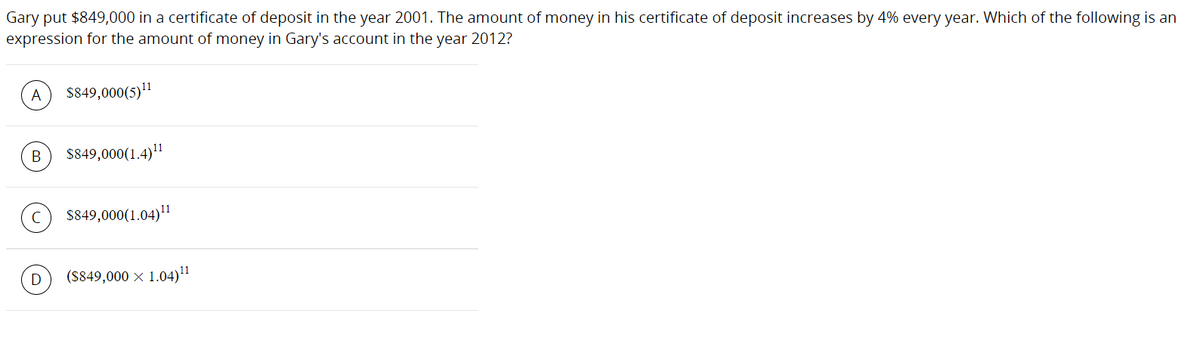 Gary put $849,000 in a certificate of deposit in the year 2001. The amount of money in his certificate of deposit increases by 4% every year. Which of the following is an
expression for the amount of money in Gary's account in the year 2012?
A
S849,000(5)"
В
$849,000(1.4)"
$849,000(1.04)"
D
(S849,000 x 1.04)"
