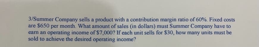 3/Summer Company sells a product with a contribution margin ratio of 60%. Fixed costs
are $650
earn an operating income of $7,000? If each unit sells for $30, how many units must be
sold to achieve the desired operating income?
per
month. What amount of sales (in dollars) must Summer Company have to
