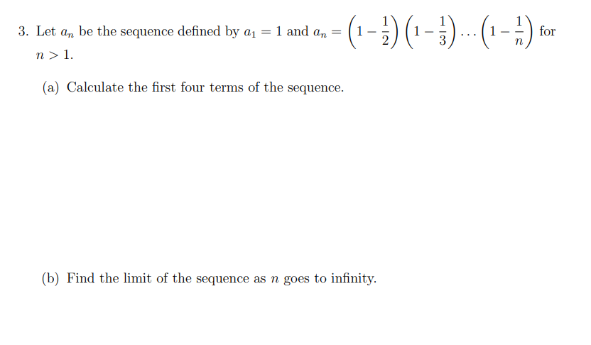 3. Let an be the sequence defined by a1 = 1 and an
for
-
...
n > 1.
(a) Calculate the first four terms of the sequence.
(b) Find the limit of the sequence as n goes to infinity.

