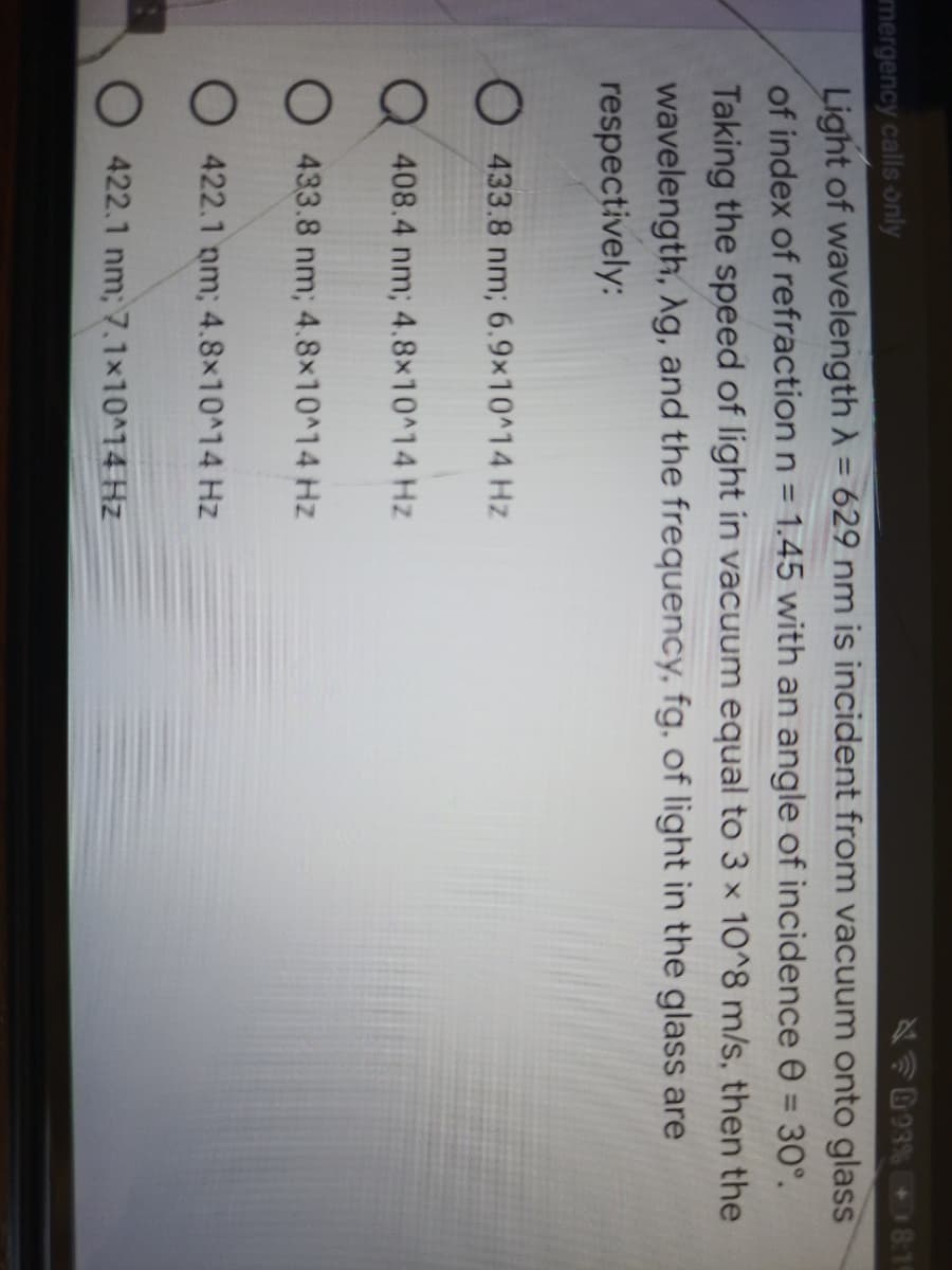 NF093% 8:19
Light of wavelength A = 629 nm is incident from vacuum onto glass
of index of refraction n = 1.45 with an angle of incidence e = 30°.
mergency calls only
%3D
%3D
%3D
Taking the speed of light in vacuum equal to 3 x 10^8 m/s, then the
wavelength, Ag, and the frequency, fg, of light in the glass are
respectively:
O 433.8 nm; 6.9×10^14 Hz
Q 408.4 nm; 4.8x10^14 Hz
O 433.8 nm; 4.8x10^14 Hz
O 422.1 nm; 4.8x10^14 Hz
O 422.1 nm; 7.1x10^14 Hz
