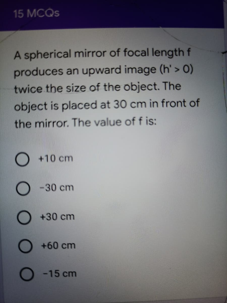 15 MCQS
A spherical mirror of focal length f
produces an upward image (h' > O)
twice the size of the object. The
object is placed at 30 cm in front of
the mirror. The value of f is:
O +10 cm
-30 cm
O +30 cm
O +60 cm
O -15 cm

