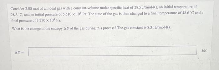 Consider 2.00 mol of an ideal gas with a constant-volume molar specific heat of 28.5 J/(mol-K), an initial temperature of
28.3 'C, and an initial pressure of 5.510 x 10 Pa. The state of the gas is then changed to a final temperature of 48.6 "C and a
final pressure of 3.270 x 10* Pa.
What is the change in the entropy AS of the gas during this process? The gas constant is 8.31 J/(mol-K).
J/K
AS =
