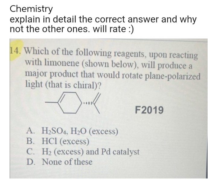 Chemistry
explain in detail the correct answer and why
not the other ones. will rate :)
14. Which of the following reagents, upon reacting
with limonene (shown below), will produce a
major product that would rotate plane-polarized
light (that is chiral)?
Dok
F2019
A. H₂SO4, H₂O (excess)
B. HCl (excess)
C. H₂ (excess) and Pd catalyst
D. None of these