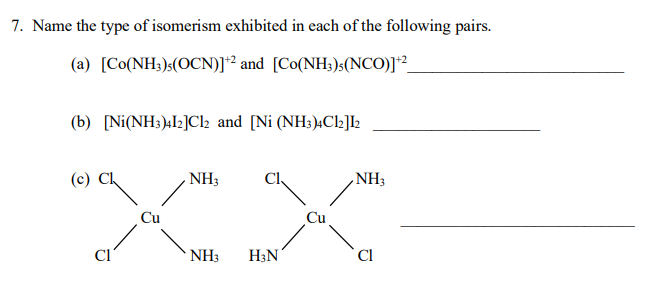 7. Name the type of isomerism exhibited in each of the following pairs.
(a) [Co(NH3)(OCN)]+2 and [Co(NH3)5(NCO)]+²_
(b) [Ni(NH3)412]Cl2 and [Ni (NH3)4C12]12
(c) Cl
NH3
NH3
NH3
H3N
Cl
Cu
