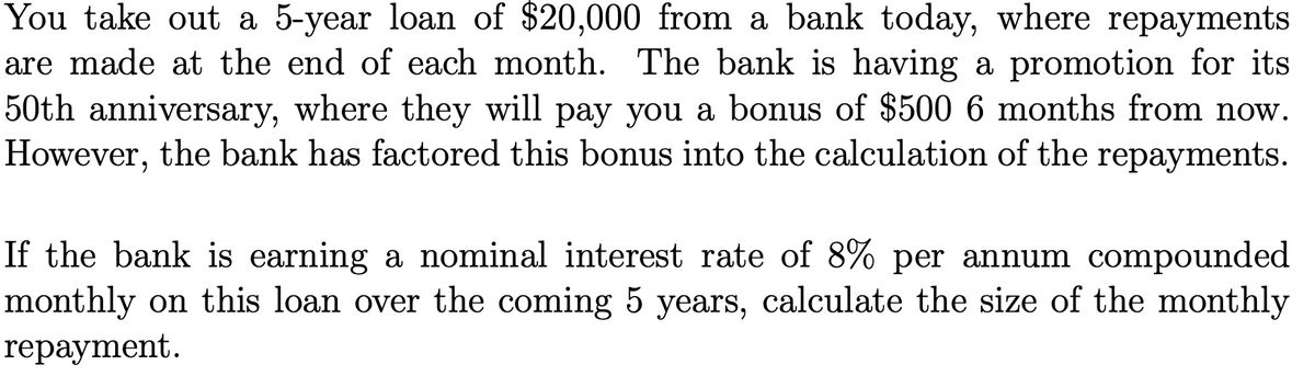 You take out a 5-year loan of $20,000 from a bank today, where repayments
are made at the end of each month. The bank is having a promotion for its
50th anniversary, where they will pay you a bonus of $500 6 months from now.
However, the bank has factored this bonus into the calculation of the repayments.
If the bank is earning a nominal interest rate of 8% per annum compounded
monthly on this loan over the coming 5 years, calculate the size of the monthly
repayment.