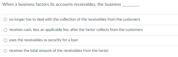 When a business factors its accounts receivables, the business
no longer has to deal with the collection of the receivables from the customers
receives cash, less an applicable fee, after the factor collects from the customers
uses the receivables as security for a loan
receives the total amount of the receivables from the factor