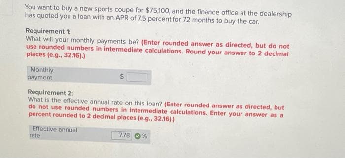 You want to buy a new sports coupe for $75,100, and the finance office at the dealership
has quoted you a loan with an APR of 7.5 percent for 72 months to buy the car.
Requirement 1:
What will your monthly payments be? (Enter rounded answer as directed, but do not
use rounded numbers in intermediate calculations. Round your answer to 2 decimal
places (e.g., 32.16).)
Monthly
payment
Requirement 2:
What is the effective annual rate on this loan? (Enter rounded answer as directed, but
do not use rounded numbers in intermediate calculations. Enter your answer as a
percent rounded to 2 decimal places (e.g., 32.16).)
Effective annual
rate
7.78