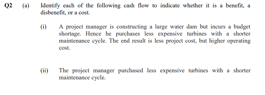 Q2
(a)
Identify each of the following cash flow to indicate whether it is a benefit, a
disbenefit, or a cost.
(i)
(ii)
A project manager is constructing a large water dam but incurs a budget
shortage. Hence he purchases less expensive turbines with a shorter
maintenance cycle. The end result is less project cost, but higher operating
cost.
The project manager purchased less expensive turbines with a shorter
maintenance cycle.