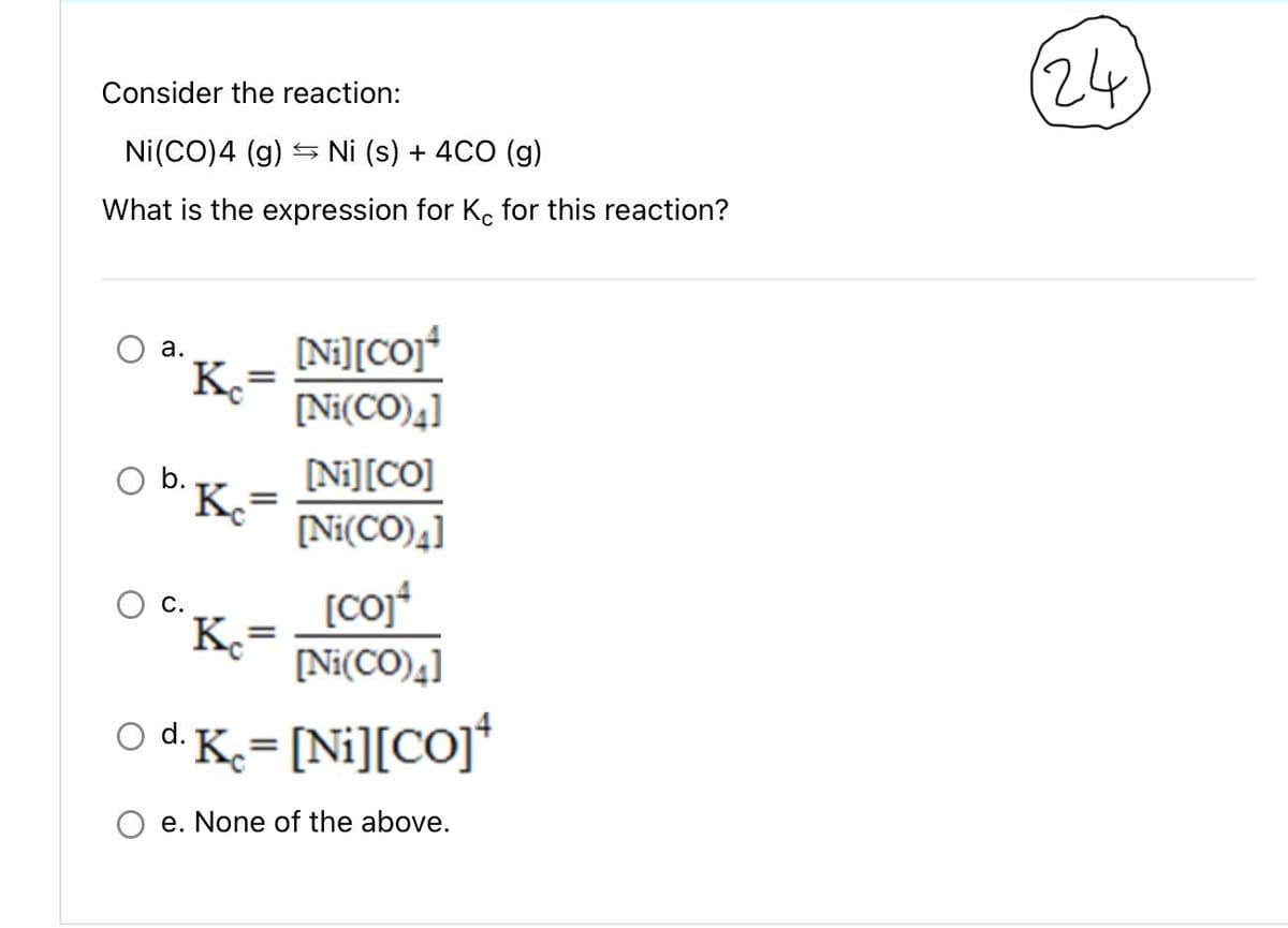 Consider the reaction:
Ni(CO) 4 (g) → Ni (s) + 4CO (g)
What is the expression for Kc for this reaction?
a.
Kc
O b..
=
Ke
=
Ke
[Ni][CO]¹
[Ni(CO)4]
[co]4
[Ni(CO)4]
O d. Kc = [Ni][CO]¹
e. None of the above.
=
[Ni] [CO]
[Ni(CO)4]
(24)