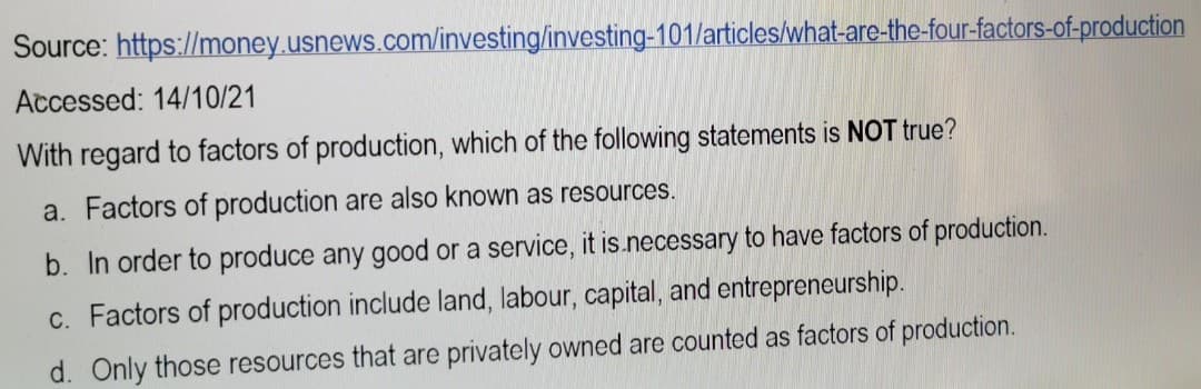 Source: https://money.usnews.com/investing/investing-101/articles/what-are-the-four-factors-of-production
Accessed: 14/10/21
With regard to factors of production, which of the following statements is NOT true?
a. Factors of production are also known as resources.
b. In order to produce any good or a service, it is necessary to have factors of production.
c. Factors of production include land, labour, capital, and entrepreneurship.
d. Only those resources that are privately owned are counted as factors of production.