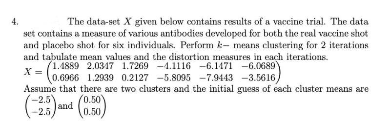 4.
The data-set X given below contains results of a vaccine trial. The data
set contains a measure of various antibodies developed for both the real vaccine shot
and placebo shot for six individuals. Perform k- means clustering for 2 iterations
and tabulate mean values and the distortion measures in each iterations.
(1.4889 2.0347 1.7269 -4.1116 -6.1471 -6.0689)
X =
0.6966 1.2939 0.2127 -5.8095 -7.9443 -3.5616/
Assume that there are two clusters and the initial guess of each cluster means are
(-2.5)
and
-2.5
(0.50
0.50
