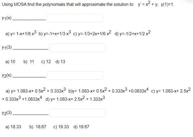 Using MOSA find the polynomials that will approximate the solution to: y' = x2 + y; y(1)=1.
y1(x)
a) y= 1-x+1/6 x3 b) y=-1+x+1/3 x3 c) y=-1/3+2x+1/6 x2 d) y=-1/2+x+1/2 x2
У1(3)
a) 10
b) 11
c) 12 d) 13
y2(x)
a) y= 1.083-x+ 0.5x2 + 0.333x3 b)y= 1.083-x+ 0.5x2 + 0.333x3 +0.0833x4 c) y= 1.083-x+ 2.5x2
+ 0.333x3 +1.0833x4 d) y= 1.083-x+ 2.5x2 + 1.333x3
y2(3)
a) 18.33
b) 18.67
c) 19.33 d) 19.67
