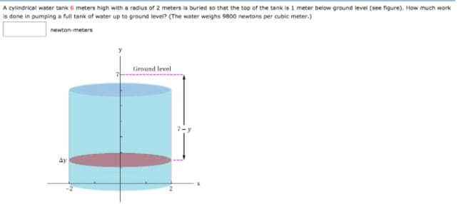 A cylindrical water tank 6 meters high with a radius of 2 meters is buried so that the top of the tank is 1 meter below ground level (see figure), How much work
is done in pumping a full tank of water up to ground level? (The water weighs 9800 newtons per cubic meter.)
newton-meters
Ground level
Ay
