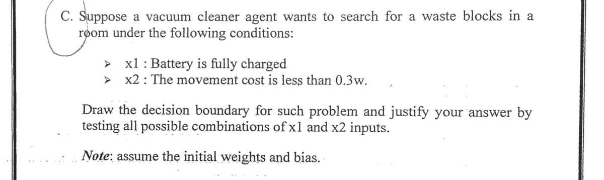 C. Suppose a vacuum cleaner agent wants to search for a waste blocks in a
room under the following conditions:
x1 : Battery is fully charged
x2 : The movement cost is less than 0.3w.
Draw the decision boundary for such problem and justify your answer by
testing all possible combinations of x1 and x2 inputs.
Note: assume the initial weights and bias.
