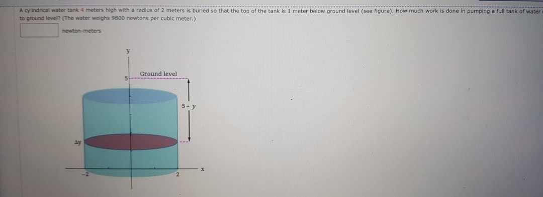 A cylindrical water tank 4 meters high with a radius of 2 meters is buried so that the top of the tank is 1 meter below ground level (see figure). How much work is done in pumping a full tank of water
to ground level? (The water weighs 9800 newtons per cubic meter.)
newton-meters
Ground level
5-
ay
