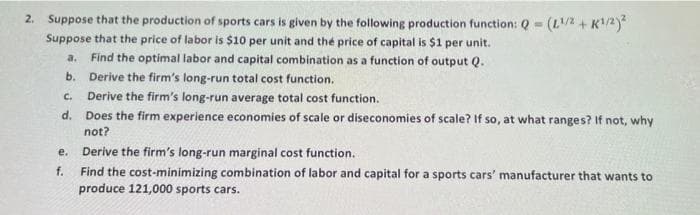2. Suppose that the production of sports cars is given by the following production function: Q - (L2 + K/2)*
Suppose that the price of labor is $10 per unit and the price of capital is $1 per unit.
Find the optimal labor and capital combination as a function of output Q.
b. Derive the firm's long-run total cost function.
c. Derive the firm's long-run average total cost function.
d. Does the firm experience economies of scale or diseconomies of scale? If so, at what ranges? If not, why
not?
a.
е.
Derive the firm's long-run marginal cost function.
f.
Find the cost-minimizing combination of labor and capital for a sports cars' manufacturer that wants to
produce 121,000 sports cars.
