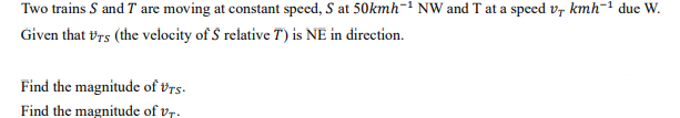 Two trains S and T are moving at constant speed, S at 50kmh¯1 NW and T at a speed v, kmh-1 due W.
Given that vrs (the velocity of S relative T) is NE in direction.
Find the magnitude of Vrs-
Find the magnitude of vr.
