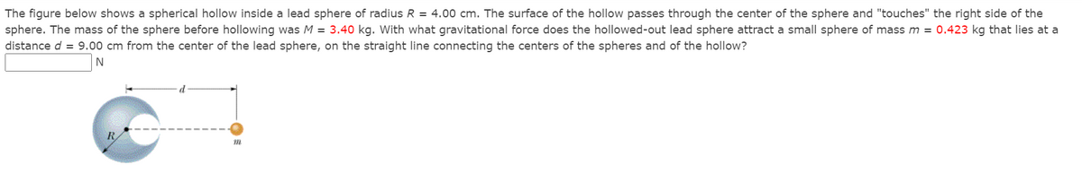 The figure below shows a spherical hollow inside a lead sphere of radius R = 4.00 cm. The surface of the hollow passes through the center of the sphere and "touches" the right side of the
sphere. The mass of the sphere before hollowing was M = 3.40 kg. With what gravitational force does the hollowed-out lead sphere attract a small sphere of mass m = 0.423 kg that lies at a
distance d = 9.00 cm from the center of the lead sphere, on the straight line connecting the centers of the spheres and of the hollow?
