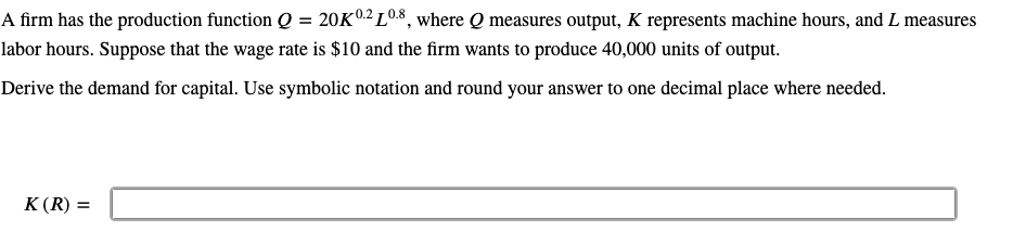 A firm has the production function Q = 20K0² L08, where Q measures output, K represents machine hours, and L measures
labor hours. Suppose that the wage rate is $10 and the firm wants to produce 40,000 units of output.
Derive the demand for capital. Use symbolic notation and round your answer to one decimal place where needed.
K(R) =
