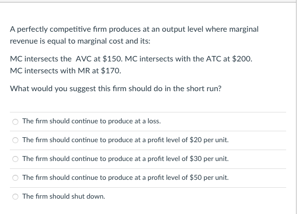 A perfectly competitive fırm produces at an output level where marginal
revenue is equal to marginal cost and its:
MC intersects the AVC at $150. MC intersects with the ATC at $200.
MC intersects with MR at $170.
What would you suggest this firm should do in the short run?
The firm should continue to produce at a loss.
The firm should continue to produce at a profit level of $20 per unit.
The firm should continue to produce at a profit level of $30 per unit.
The firm should continue to produce at a profit level of $50 per unit.
The firm should shut down.
