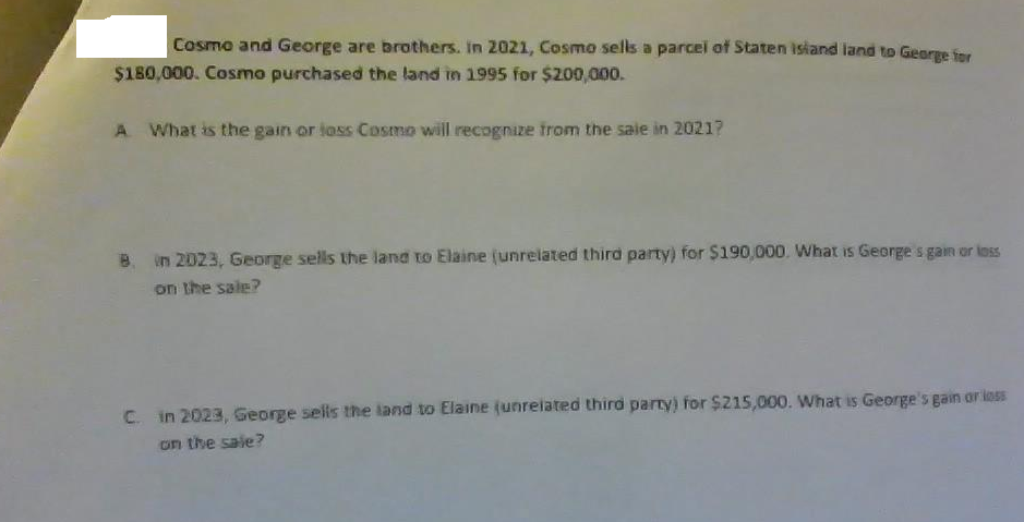 Cosmo and George are brothers. in 2021, Cosmo sells a parcel of Staten isiand land to George fer
$180,000. Cosmo purchased the land in 1995 for $200,000.
A What is the gain or loss Cosmo will recognize from the saie in 20217
B. in 2023, George sells the land to Elaine (unrelated third party) for $190,000. What is George s gain or loss
on the sale?
C. in 2023, George sells the land to Elaine (unrelated third party) for $215,000. What is George's gain or less
on the sale?
