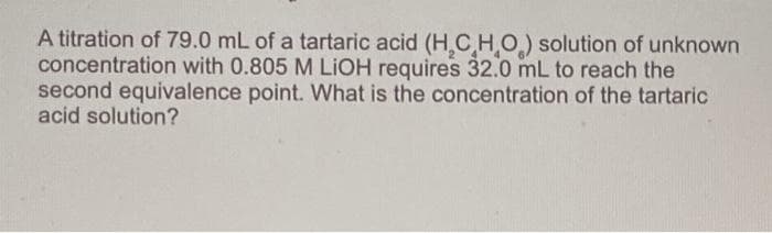 A titration of 79.0 mL of a tartaric acid (H,C HO) solution of unknown
concentration with 0.805 M LIOH requires 32.0 mL to reach the
second equivalence point. What is the concentration of the tartaric
acid solution?
