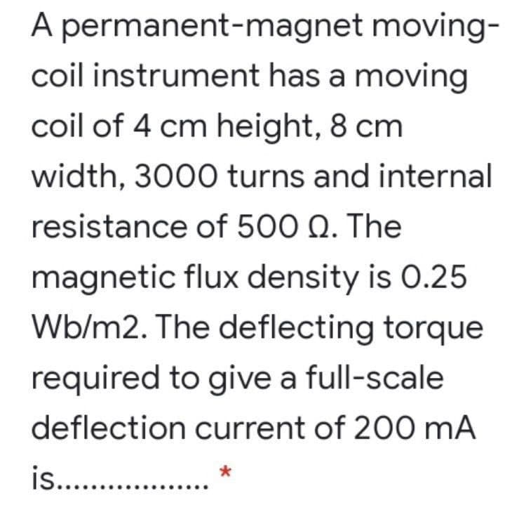 A permanent-magnet moving-
coil instrument has a moving
coil of 4 cm height, 8 cm
width, 3000 turns and internal
resistance of 500 Q. The
magnetic flux density is 0.25
Wb/m2. The deflecting torque
required to give a full-scale
deflection current of 200 mA
is.. .
