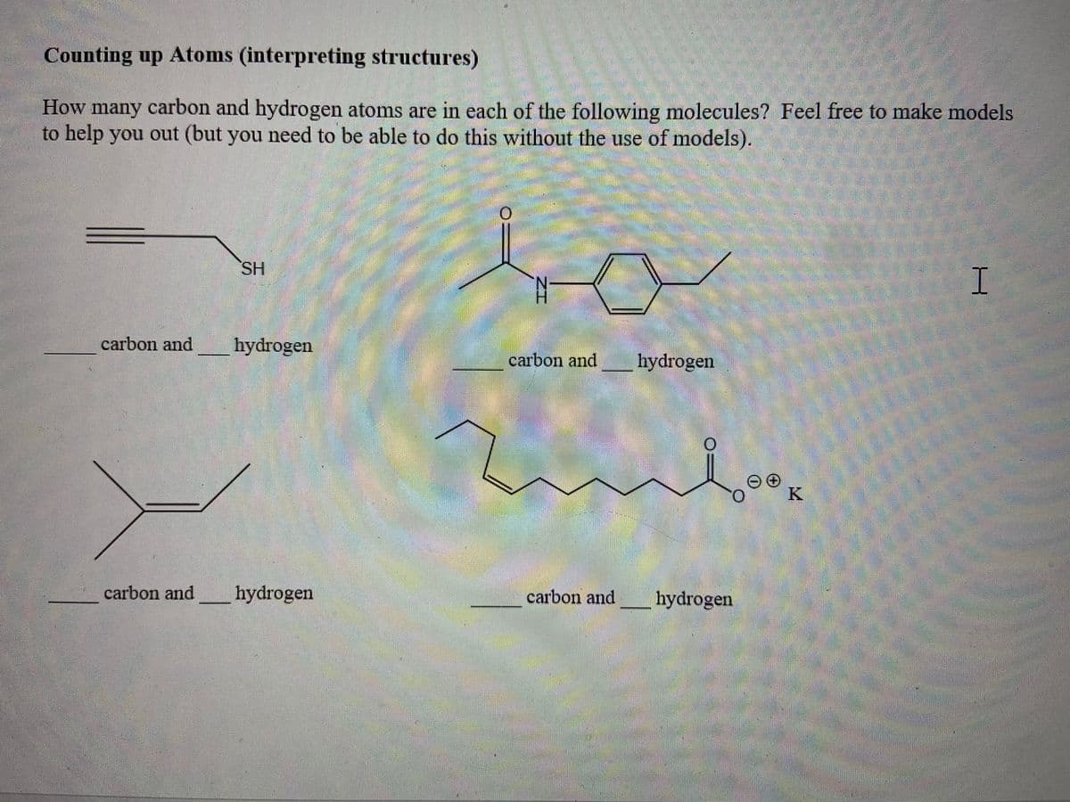 Counting up Atoms (interpreting structures)
How many carbon and hydrogen atoms are in each of the following molecules? Feel free to make models
to help you out (but you need to be able to do this without the use of models).
SH
carbon and
hydrogen
carbon and
hydrogen
K
carbon and
hydrogen
carbon and
hydrogen
