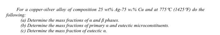 For a copper-silver alloy of composition 25 wt% Ag-75 w% Cu and at 775 °C (1425 °F) do the
following:
(a) Determine the mass fractions of a and ß phases.
(b) Determine the mass fractions of primary a and eutectic microconstituents.
(c) Determine the mass fraction of eutectic a.