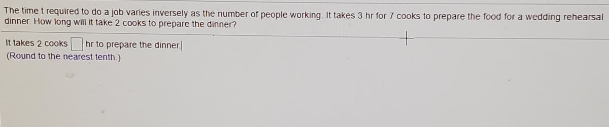 The time t required to do a job varies inversely as the number of people working. It takes 3 hr for 7 cooks to prepare the food for a wedding rehearsal
dinner. How long will it take 2 cooks to prepare the dinner?
It takes 2 cooks hr to prepare the dinner.
(Round to the nearest tenth.)
