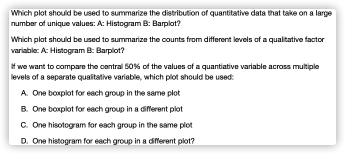 Which plot should be used to summarize the distribution of quantitative data that take on a large
number of unique values: A: Histogram B: Barplot?
Which plot should be used to summarize the counts from different levels of a qualitative factor
variable: A: Histogram B: Barplot?
If we want to compare the central 50% of the values of a quantiative variable across multiple
levels of a separate qualitative variable, which plot should be used:
A. One boxplot for each group in the same plot
B. One boxplot for each group in a different plot
C. One hisotogram for each group in the same plot
D. One histogram for each group in a different plot?
