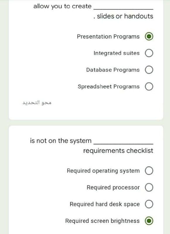 allow you to create
slides or handouts
Presentation Programs
Integrated suites
Database Programs
Spreadsheet Programs O
محو التحدید
is not on the system
requirements checklist
Required operating system
Required processor O
Required hard desk space O
Required screen brightness
