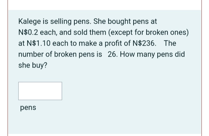 Kalege is selling pens. She bought pens at
N$0.2 each, and sold them (except for broken ones)
at N$1.10 each to make a profit of N$236. The
number of broken pens is 26. How many pens did
she buy?
pens
