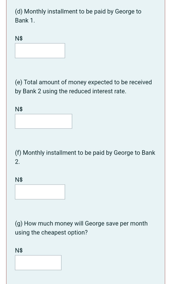 (d) Monthly installment to be paid by George to
Bank 1.
N$
(e) Total amount of money expected to be received
by Bank 2 using the reduced interest rate.
N$
(f) Monthly installment to be paid by George to Bank
2.
N$
(g) How much money will George save per month
using the cheapest option?
N$
