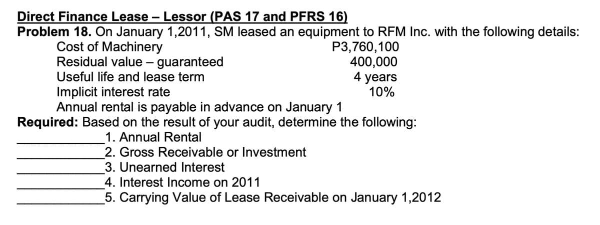 Direct Finance Lease - Lessor (PAS 17 and PFRS 16)
Problem 18. On January 1,2011, SM leased an equipment to RFM Inc. with the following details:
Cost of Machinery
Residual value – guaranteed
Useful life and lease term
P3,760,100
400,000
4 years
10%
Implicit interest rate
Annual rental is payable in advance on January 1
Required: Based on the result of your audit, determine the following:
1. Annual Rental
2. Gross Receivable or Investment
3. Unearned Interest
4. Interest Income on 2011
5. Carrying Value of Lease Receivable on January 1,2012
