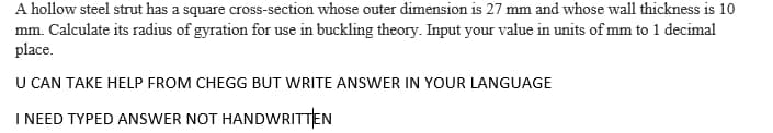 A hollow steel strut has a square cross-section whose outer dimension is 27 mm and whose wall thickness is 10
mm. Calculate its radius of gyration for use in buckling theory. Input your value in units of mm to 1 decimal
place.
U CAN TAKE HELP FROM CHEGG BUT WRITE ANSWER IN YOUR LANGUAGE
I NEED TYPED ANSWER NOT HANDWRITTEN
