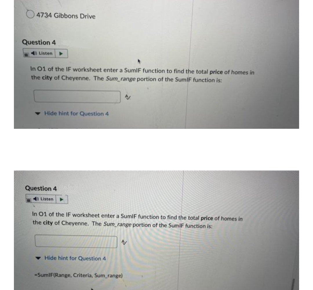4734 Gibbons Drive
Question 4
40 Listen
In 01 of the IF worksheet enter a SumIF function to find the total price of homes in
the city of Cheyenne. The Sum_range portion of the SumIF function is:
AV
Hide hint for Question 4
Question 4
Listen
In 01 of the IF worksheet enter a SumIF function to find the total price of homes in
the city of Cheyenne. The Sum_range portion of the SumIF function is:
A
Hide hint for Question 4
-SumIF(Range, Criteria, Sum_range)