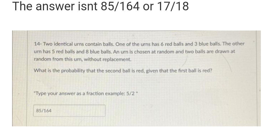 The answer isnt 85/164 or 17/18
14-Two identical urns contain balls. One of the urns has 6 red balls and 3 blue balls. The other
urn has 5 red balls and 8 blue balls. An urn is chosen at random and two balls are drawn at
random from this um, without replacement.
What is the probability that the second ball is red, given that the first ball is red?
"Type your answer as a fraction example: 5/2"
85/164