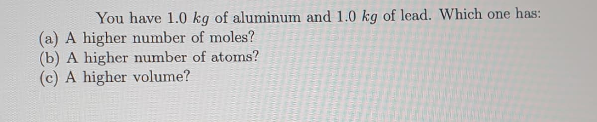 You have 1.0 kg of aluminum and 1.0 kg of lead. Which one has:
(a) A higher number of moles?
(b) A higher number of atoms?
(c) A higher volume?
