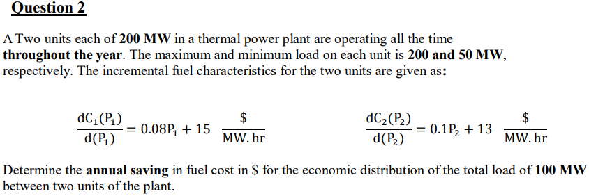 Question 2
A Two units each of 200 MW in a thermal power plant are operating all the time
throughout the year. The maximum and minimum load on each unit is 200 and 50 MW,
respectively. The incremental fuel characteristics for the two units are given as:
$
= 0.08P, + 15
dC, (P1)
dC2(P2)
$
= 0.1P2 + 13
d(P,)
MW. hr
d(P2)
MW. hr
Determine the annual saving in fuel cost in $ for the economic distribution of the total load of 100 MW
between two units of the plant.

