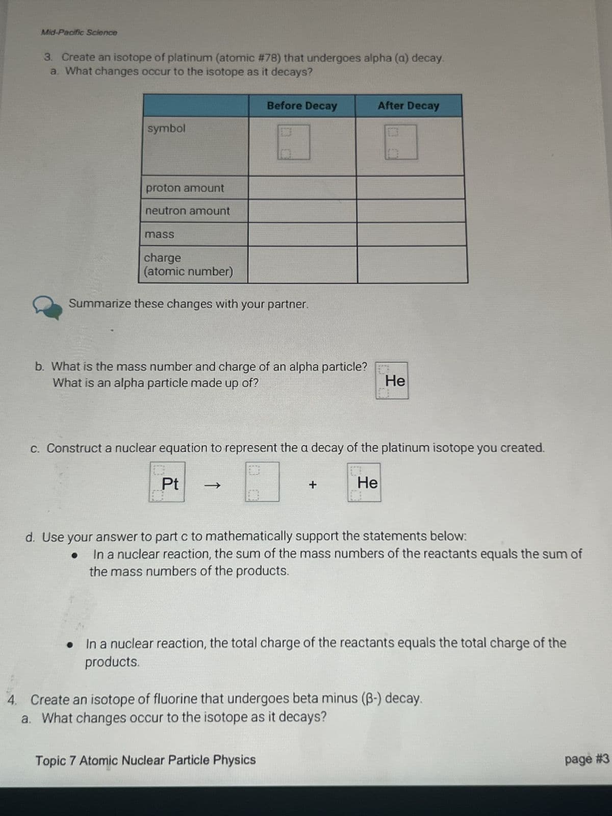 Mid-Pacific Science
3. Create an isotope of platinum (atomic #78) that undergoes alpha (a) decay.
a. What changes occur to the isotope as it decays?
symbol
proton amount
neutron amount
Before Decay
After Decay
mass
charge
(atomic number)
Summarize these changes with your partner.
b. What is the mass number and charge of an alpha particle?
What is an alpha particle made up of?
He
c. Construct a nuclear equation to represent the a decay of the platinum isotope you created.
Pt
->
+
He
d. Use your answer to part c to mathematically support the statements below:
In a nuclear reaction, the sum of the mass numbers of the reactants equals the sum of
the mass numbers of the products.
In a nuclear reaction, the total charge of the reactants equals the total charge of the
products.
4. Create an isotope of fluorine that undergoes beta minus (ẞ-) decay.
a. What changes occur to the isotope as it decays?
Topic 7 Atomic Nuclear Particle Physics
page #3