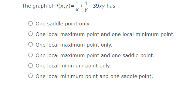 The graph of f(x,y)=+1-39xy has
х у
O One saddle point only.
O One local maximum point and one local minimum point.
One local maximum point only.
O One local maximum point and one saddle point.
O One local minimum point only.
O One local minimum point and one saddle point.
