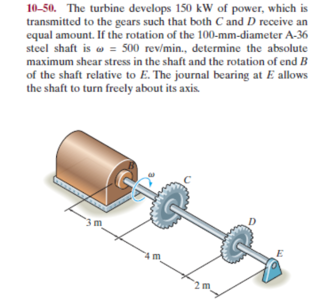 10-50. The turbine develops 150 kW of power, which is
transmitted to the gears such that both C and D receive an
equal amount. If the rotation of the 100-mm-diameter A-36
steel shaft is w = 500 rev/min., determine the absolute
maximum shear stress in the shaft and the rotation of end B
of the shaft relative to E. The journal bearing at E allows
the shaft to turn freely about its axis.
`3 m
4 m_
E
2 m
