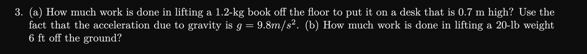 3. (a) How much work is done in lifting a 1.2-kg book off the floor to put it on a desk that is 0.7 m high? Use the
fact that the acceleration due to gravity is g = 9.8m/s². (b) How much work is done in lifting a 20-lb weight
6 ft off the ground?