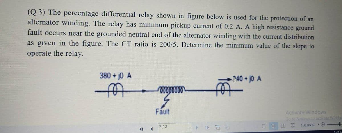 (Q.3) The percentage differential relay shown in figure below is used for the protection of an
alternator winding. The relay has minimum pickup current of 0.2 A. A high resistance ground
fault occurs near the grounded neutral end of the alternator winding with the current distribution
as given in the figure. The CT ratio is 200/5. Determine the minimum value of the slope to
operate the relay.
380 + j0 A
340+jo A
Fáult
Activate Windows
Go to Settings to activate Windor
阳 非
2/2
} 告后
158.09%
11
747 A
