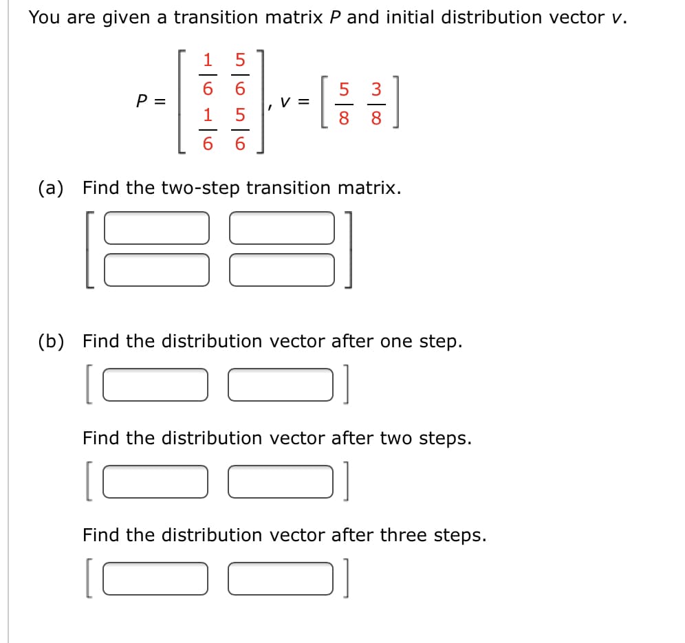 You are given a transition matrix P and initial distribution vector v.
1
5
P =
V =
1
8
(a) Find the two-step transition matrix.
(b) Find the distribution vector after one step.
Find the distribution vector after two steps.
Find the distribution vector after three steps.

