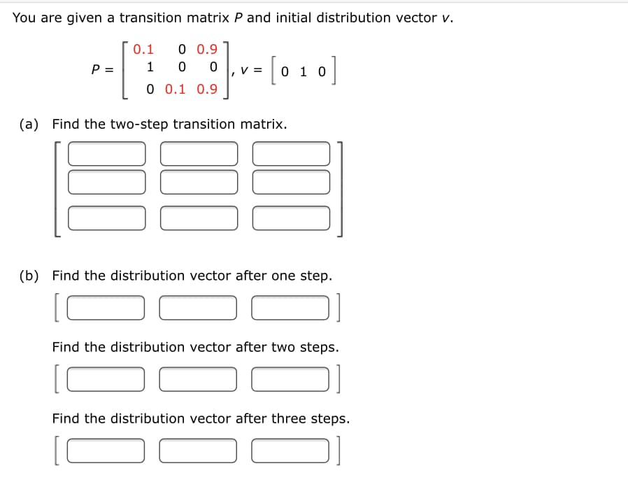 You are given a transition matrix P and initial distribution vector v.
0.1
0 0.9
P =
1
0 1 0
0 0.1 0.9
(a) Find the two-step transition matrix.
(b) Find the distribution vector after one step.
Find the distribution vector after two steps.
Find the distribution vector after three steps.
