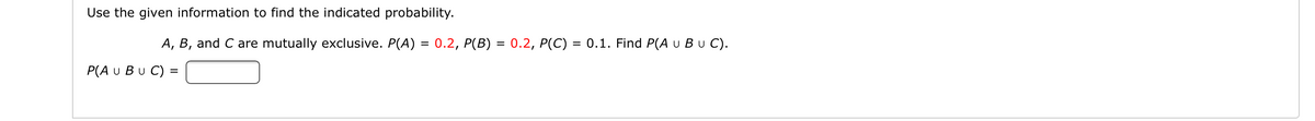 Use the given information to find the indicated probability.
A, B, and C are mutually exclusive. P(A) = 0.2, P(B) = 0.2, P(C) = 0.1. Find P(A u Bu C).
P(A U Bu C) =
