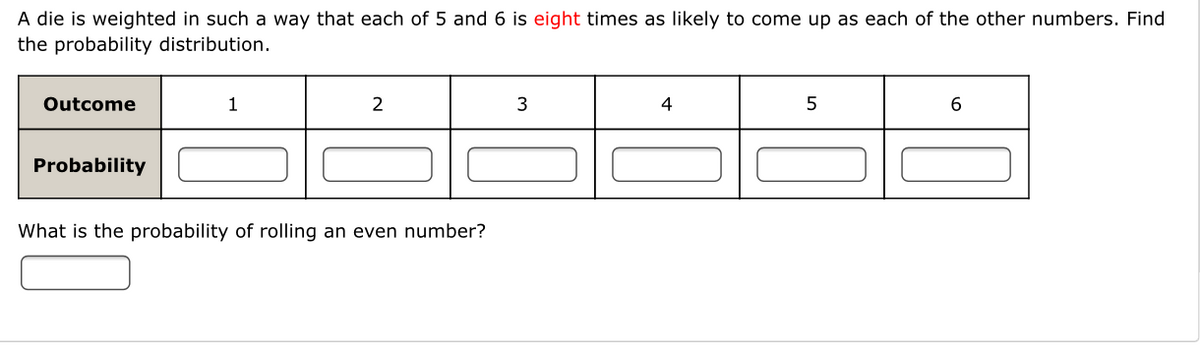 A die is weighted in such a way that each of 5 and 6 is eight times as likely to come up as each of the other numbers. Find
the probability distribution.
Outcome
1
2
3
4
6.
Probability
What is the probability of rolling an even number?
